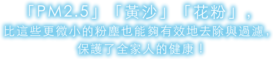 「PM2.5」「黃沙」「花粉」，比這些更微小的粉塵也能夠有效地去除與過濾，保護了全家人的健康 !